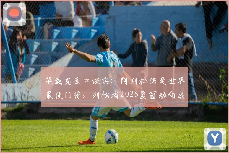 范戴克亲口证实:阿利松仍是世界最佳门将,利物浦2026夏窗动向成谜,球迷热议引援计划