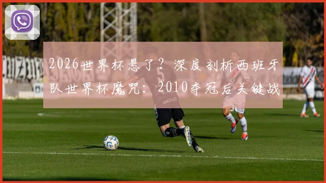 2026世界杯悬了？深度剖析西班牙队世界杯魔咒：2010夺冠后关键战11场仅3胜，根源何在