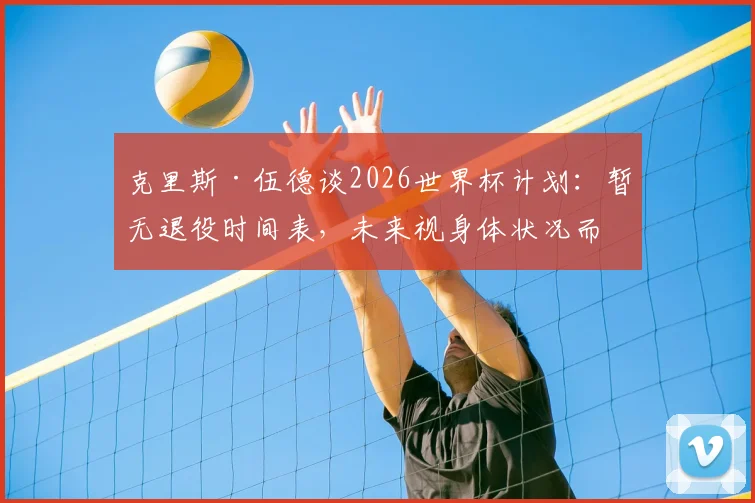 克里斯·伍德谈2026世界杯计划：暂无退役时间表，未来视身体状况而定