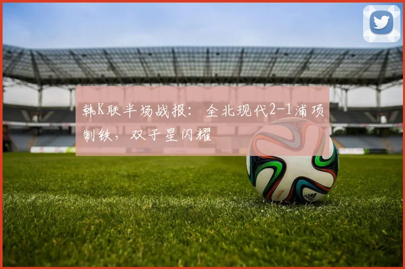 韩K联半场战报：全北现代2-1浦项制铁，双子星闪耀