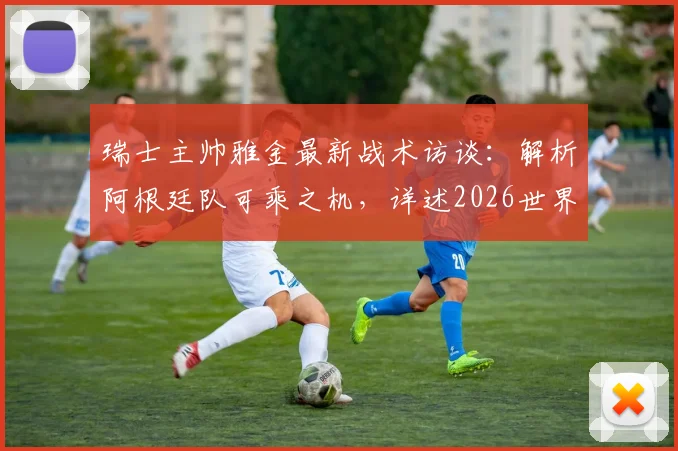 瑞士主帅雅金最新战术访谈：解析阿根廷队可乘之机，详述2026世界杯瑞士队备战规划与核心球员使用方案