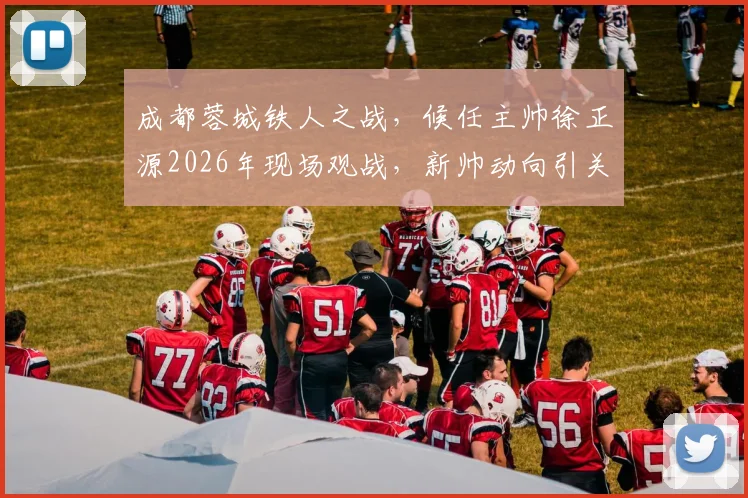 成都蓉城铁人之战，候任主帅徐正源2026年现场观战，新帅动向引关注