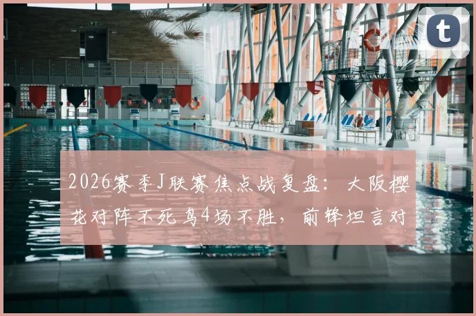 2026赛季J联赛焦点战复盘：大阪樱花对阵不死鸟4场不胜，前锋坦言对手防守侵略性极强，战术分析报告