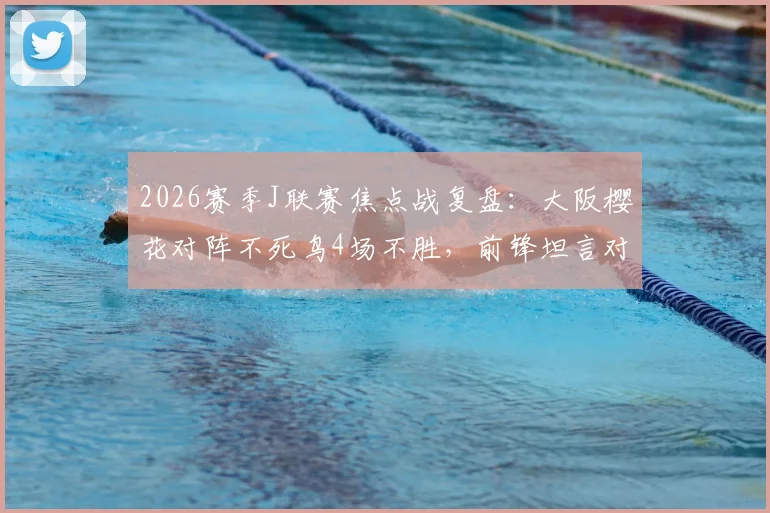 2026赛季J联赛焦点战复盘：大阪樱花对阵不死鸟4场不胜，前锋坦言对手防守侵略性极强，战术分析报告
