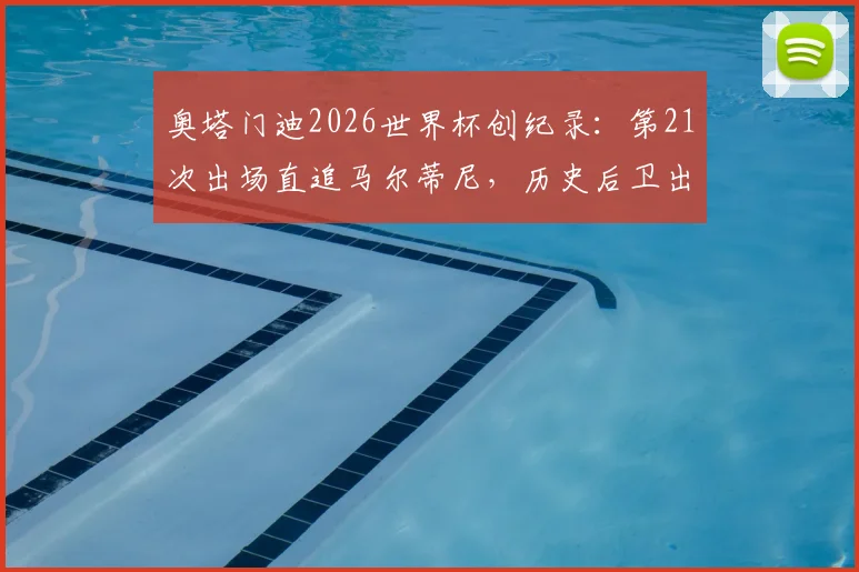 奥塔门迪2026世界杯创纪录：第21次出场直追马尔蒂尼，历史后卫出场榜第二，他还能走多远？