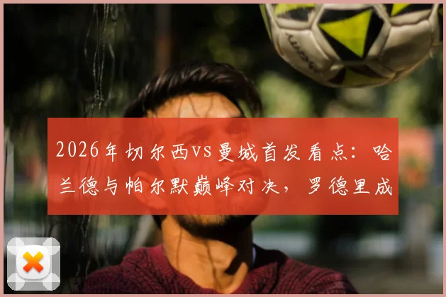 2026年切尔西vs曼城首发看点:哈兰德与帕尔默巅峰对决,罗德里成关键,谢尔基替补引热议