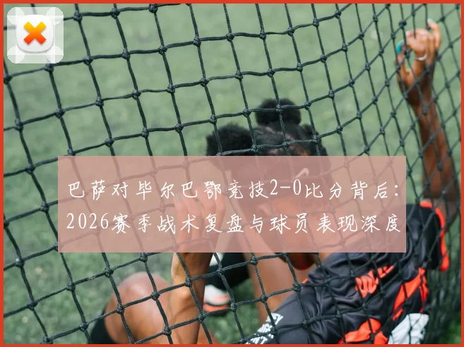 巴萨对毕尔巴鄂竞技2-0比分背后：2026赛季战术复盘与球员表现深度分析