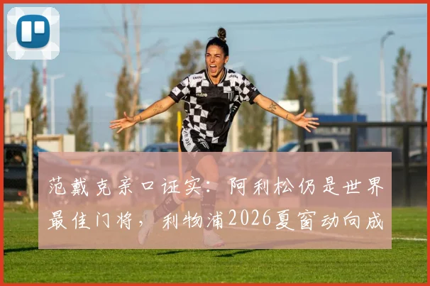 范戴克亲口证实：阿利松仍是世界最佳门将，利物浦2026夏窗动向成谜，球迷热议引援计划