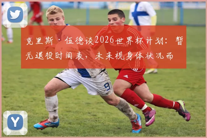克里斯·伍德谈2026世界杯计划：暂无退役时间表，未来视身体状况而定