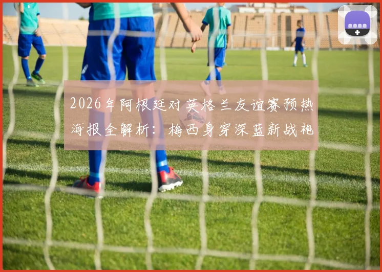 2026年阿根廷对英格兰友谊赛预热海报全解析：梅西身穿深蓝新战袍高清图，附历届对决回顾