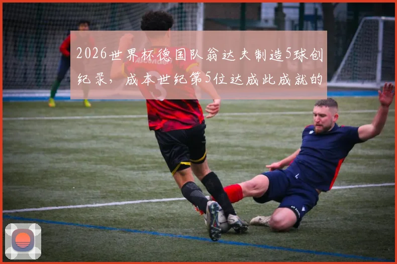 2026世界杯德国队翁达夫制造5球创纪录，成本世纪第5位达成此成就的德国球员，附详细数据解析