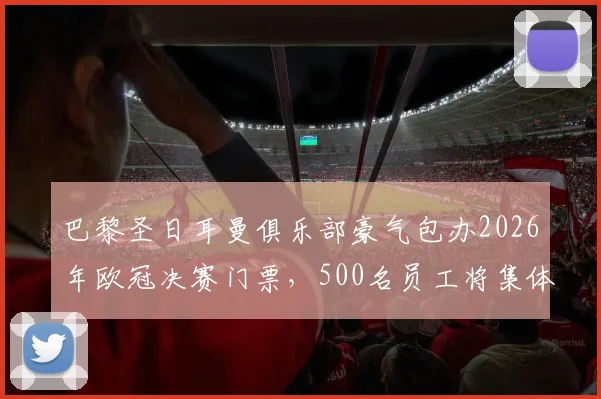 巴黎圣日耳曼俱乐部豪气包办2026年欧冠决赛门票,500名员工将集体包机直飞布达佩斯现场助威