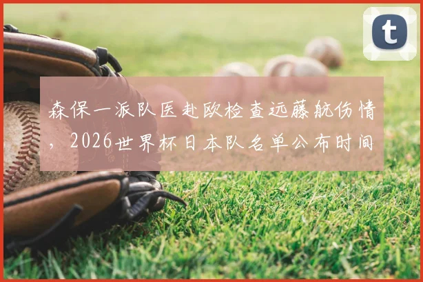 森保一派队医赴欧检查远藤航伤情，2026世界杯日本队名单公布时间及阵容前瞻